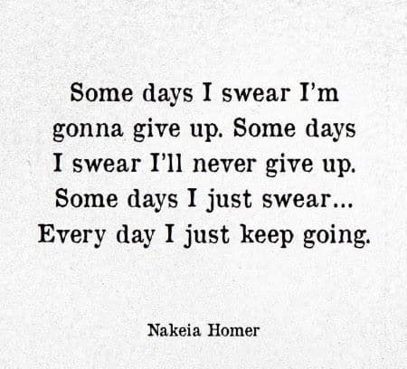 Some days I swear I'm gonna give up. Some days I swear I'll never give up. Some day I just swear...Every day I just keep going.